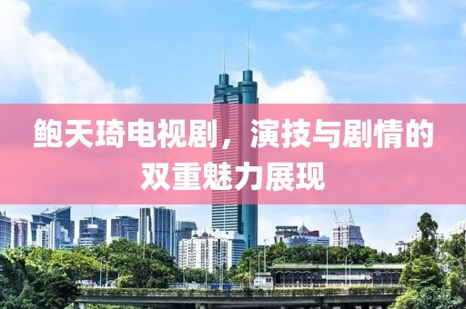 鲍天琦电视剧，演技与剧情的双重魅力展现