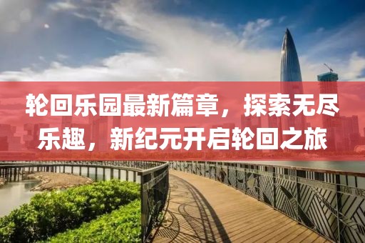 轮回乐园最新篇章，探索无尽乐趣，新纪元开启轮回之旅