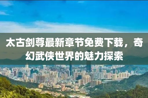 太古剑尊最新章节免费下载，奇幻武侠世界的魅力探索