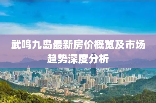武鸣九岛最新房价概览及市场趋势深度分析