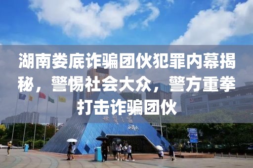 湖南娄底诈骗团伙犯罪内幕揭秘，警惕社会大众，警方重拳打击诈骗团伙